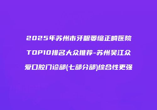 2025年苏州市牙龈萎缩正畸医院TOP10排名大众推荐-苏州吴江众爱口腔门诊部(七部分部)综合性更强