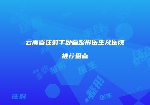 云南省注射丰卧蚕整形医生及医院推荐盘点