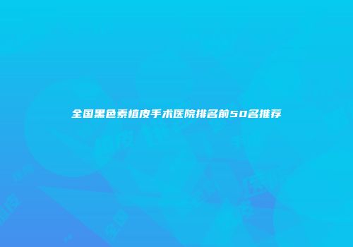 全国黑色素植皮手术医院排名前50名推荐
