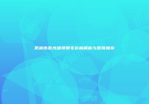 芜湖市激光胡须脱毛价格解析与医院推荐