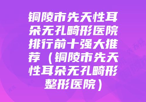 铜陵市先天性耳朵无孔畸形医院排行前十强大推荐（铜陵市先天性耳朵无孔畸形整形医院）
