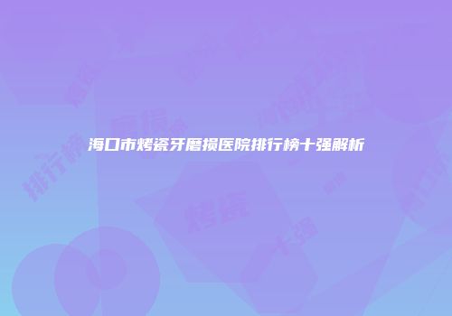 海口市烤瓷牙磨损医院排行榜十强解析