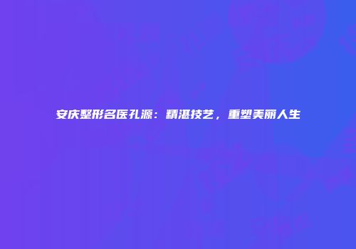 安庆整形名医孔源：精湛技艺，重塑美丽人生