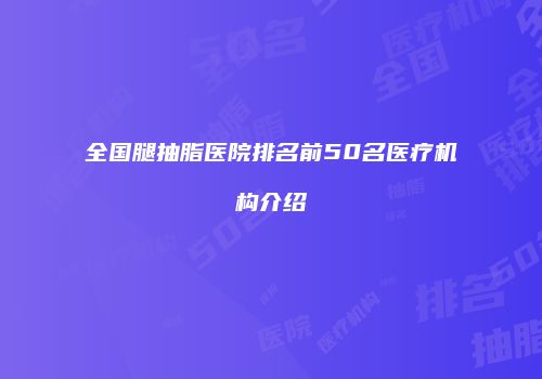 全国腿抽脂医院排名前50名医疗机构介绍