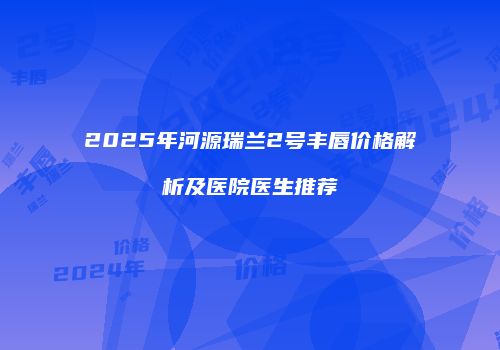 2025年河源瑞兰2号丰唇价格解析及医院医生推荐