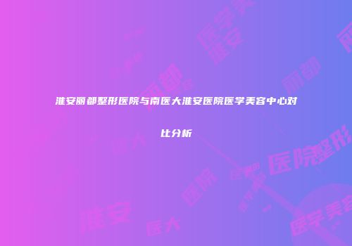淮安丽都整形医院与南医大淮安医院医学美容中心对比分析