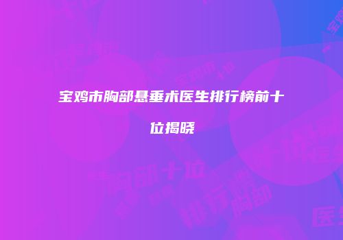 宝鸡市胸部悬垂术医生排行榜前十位揭晓