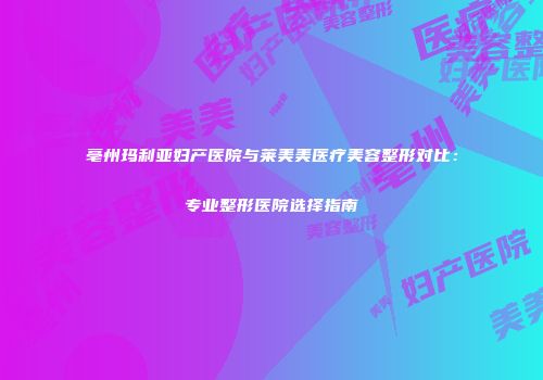 亳州玛利亚妇产医院与莱美美医疗美容整形对比：专业整形医院选择指南