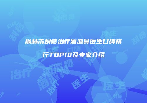 榆林市刮痧治疗酒渣鼻医生口碑排行TOP10及专家介绍