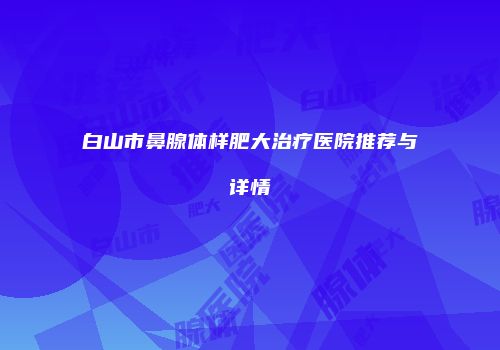 白山市鼻腺体样肥大治疗医院推荐与详情