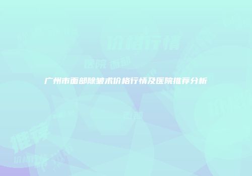 广州市面部除皱术价格行情及医院推荐分析
