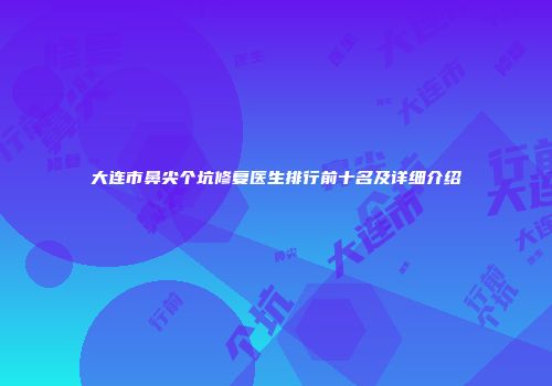 大连市鼻尖个坑修复医生排行前十名及详细介绍