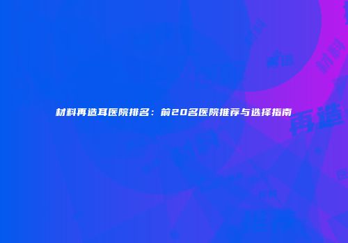材料再造耳医院排名：前20名医院推荐与选择指南
