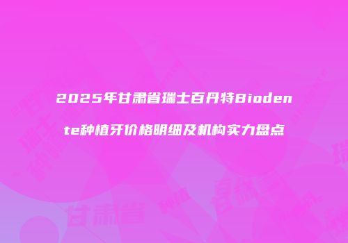 2025年甘肃省瑞士百丹特Biodente种植牙价格明细及机构实力盘点