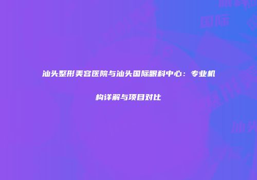 汕头整形美容医院与汕头国际眼科中心：专业机构详解与项目对比