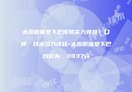 太原膨体垫下巴医院实力竞技！口碑、技术多方评比-太原膨体垫下巴均价为：3937元
