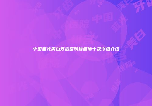 中国蓝光美白牙齿医院排名前十及详细介绍