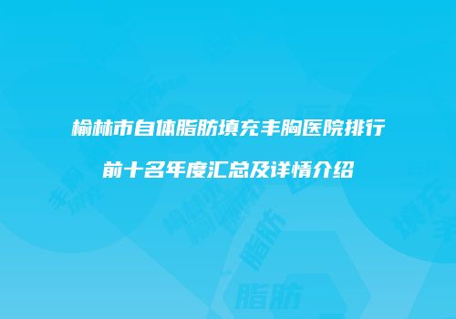 榆林市自体脂肪填充丰胸医院排行前十名年度汇总及详情介绍