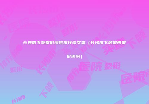 长沙市下颌整形医院排行榜实查（长沙市下颌整形整形医院）