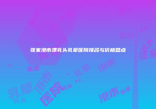张家港市漂乳头乳晕医院排名与价格盘点