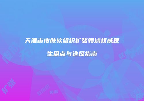 天津市皮肤软组织扩张领域权威医生盘点与选择指南