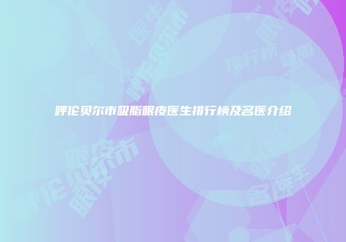 呼伦贝尔市吸脂眼皮医生排行榜及名医介绍