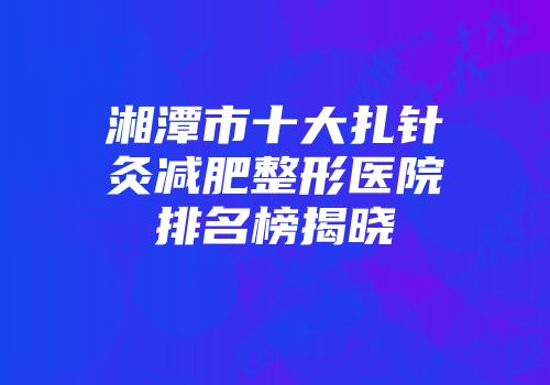 湘潭市十大扎针灸减肥整形医院排名榜揭晓