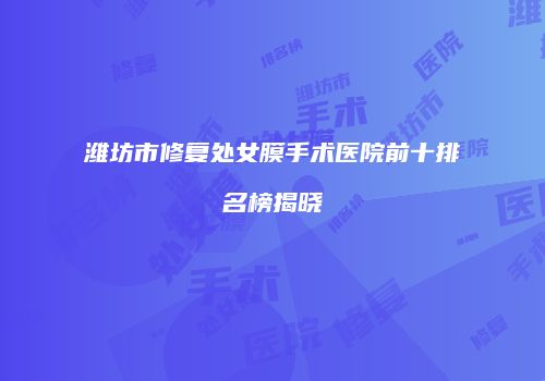 潍坊市修复处女膜手术医院前十排名榜揭晓