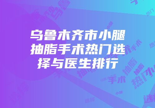 乌鲁木齐市小腿抽脂手术热门选择与医生排行