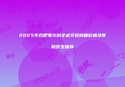 2025年合肥爱尔创全瓷牙冠修复价格及医院医生推荐