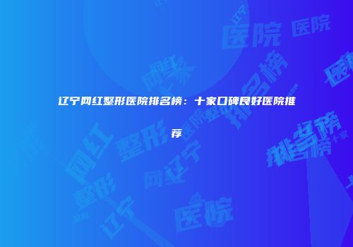 辽宁网红整形医院排名榜：十家口碑良好医院推荐
