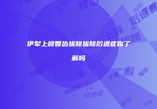 伊犁上颌智齿拔除拔除后遗症你了解吗