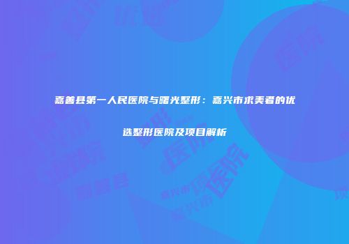 嘉善县第一人民医院与曙光整形：嘉兴市求美者的优选整形医院及项目解析