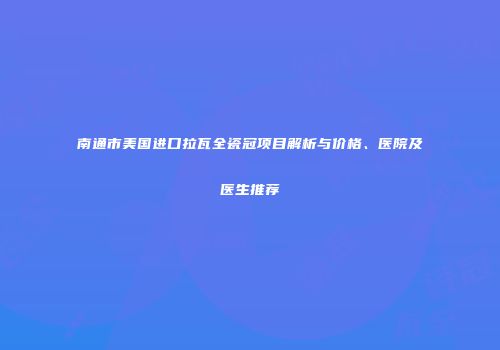 南通市美国进口拉瓦全瓷冠项目解析与价格、医院及医生推荐