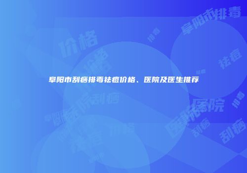 阜阳市刮痧排毒祛痘价格、医院及医生推荐