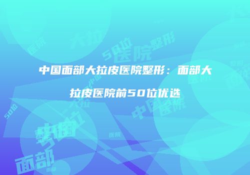 中国面部大拉皮医院整形：面部大拉皮医院前50位优选