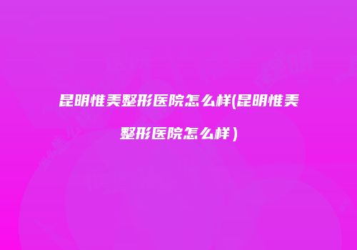 昆明惟美整形医院怎么样(昆明惟美整形医院怎么样）