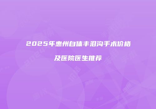 2025年惠州自体丰泪沟手术价格及医院医生推荐