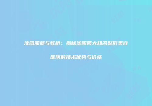 沈阳丽都与虹桥：揭秘沈阳两大知名整形美容医院的技术优势与价格