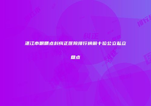 湛江市眼睛点斜纠正医院排行榜前十位公立私立盘点