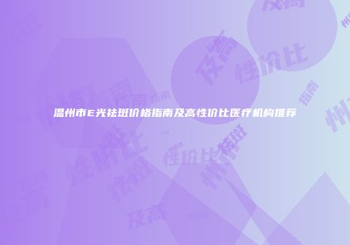 温州市E光祛斑价格指南及高性价比医疗机构推荐