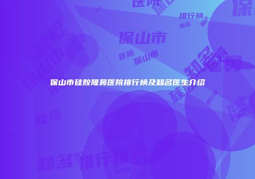 保山市硅胶隆鼻医院排行榜及知名医生介绍