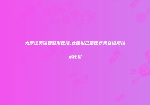太原泛美瑞亚整形医院,太原悦己蜜医疗美容诊所技术比拼