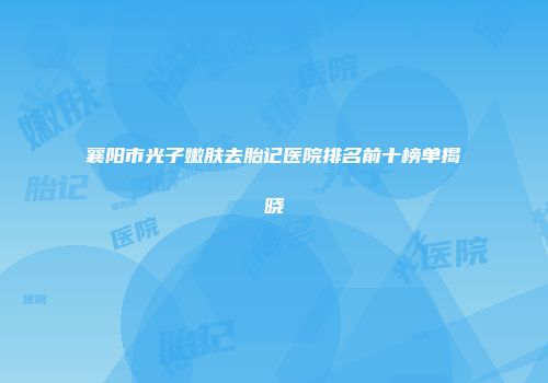 襄阳市光子嫩肤去胎记医院排名前十榜单揭晓