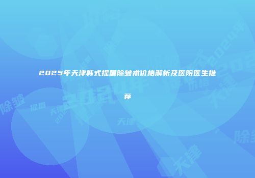 2025年天津韩式提眉除皱术价格解析及医院医生推荐