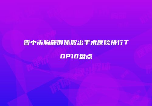 晋中市胸部假体取出手术医院排行TOP10盘点