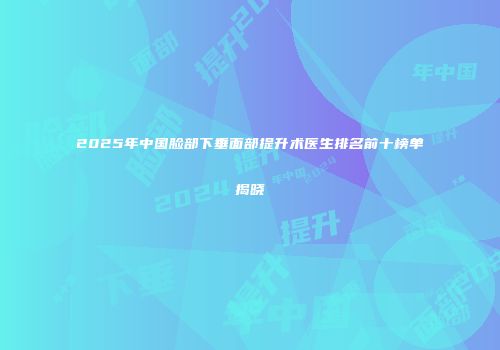 2025年中国脸部下垂面部提升术医生排名前十榜单揭晓