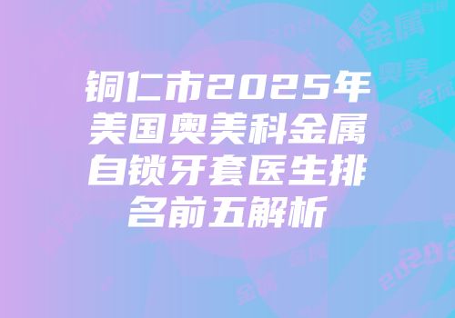 铜仁市2025年美国奥美科金属自锁牙套医生排名前五解析