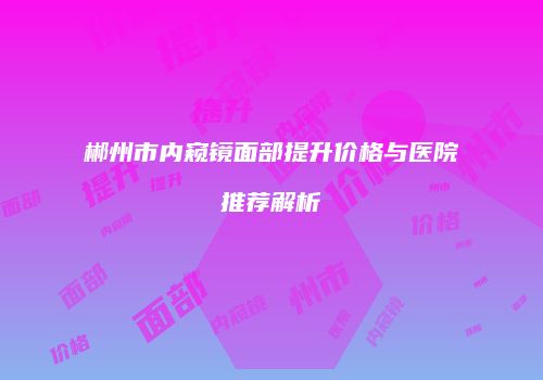 郴州市内窥镜面部提升价格与医院推荐解析