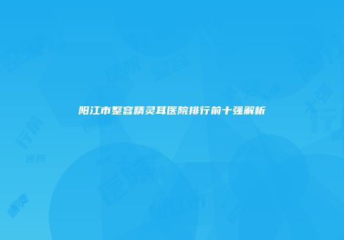 阳江市整容精灵耳医院排行前十强解析